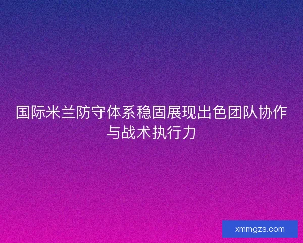 国际米兰防守体系稳固展现出色团队协作与战术执行力