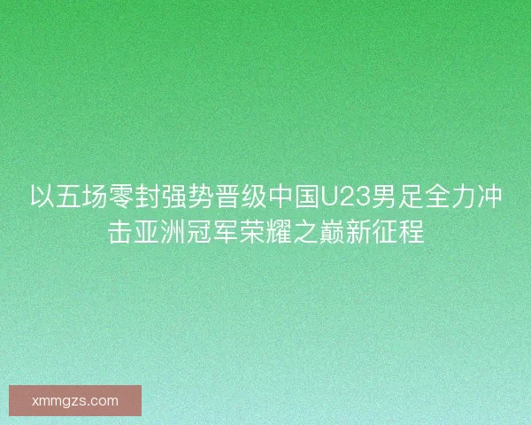 以五场零封强势晋级中国U23男足全力冲击亚洲冠军荣耀之巅新征程