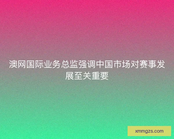 澳网国际业务总监强调中国市场对赛事发展至关重要